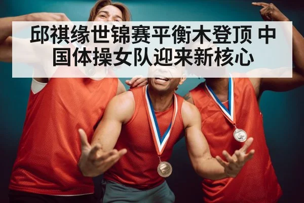 邱祺缘世锦赛平衡木登顶 中国体操女队迎来新核心