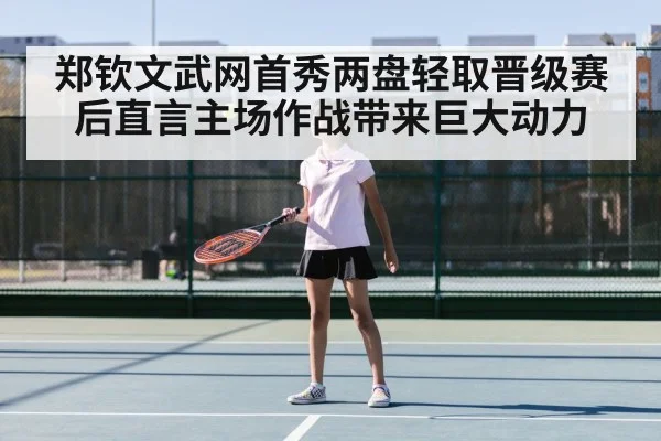 郑钦文武网首秀两盘轻取晋级赛后直言主场作战带来巨大动力